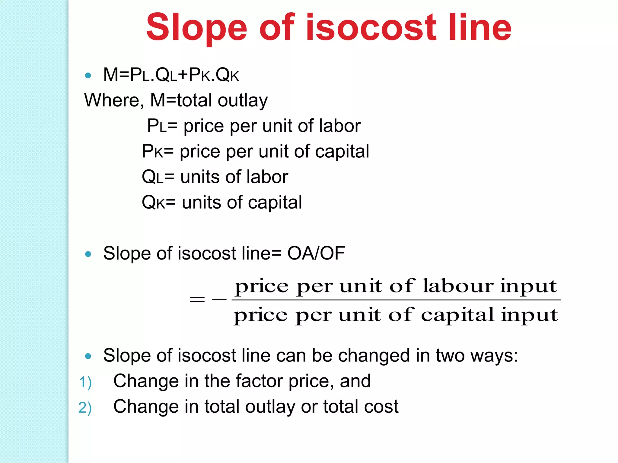 Slope of isocost line
M=PL.QL+PK.QK
Where, M=total outlay
PL= price per unit of labor
PK= price per unit of capital
QL= units of labor
QK= units of capital




Slope of isocost line= OA/OF

price per unit of labour input
price per unit of capital input
Slope of isocost line can be changed in two ways:
1) Change in the factor price, and
2) Change in total outlay or total cost


 
