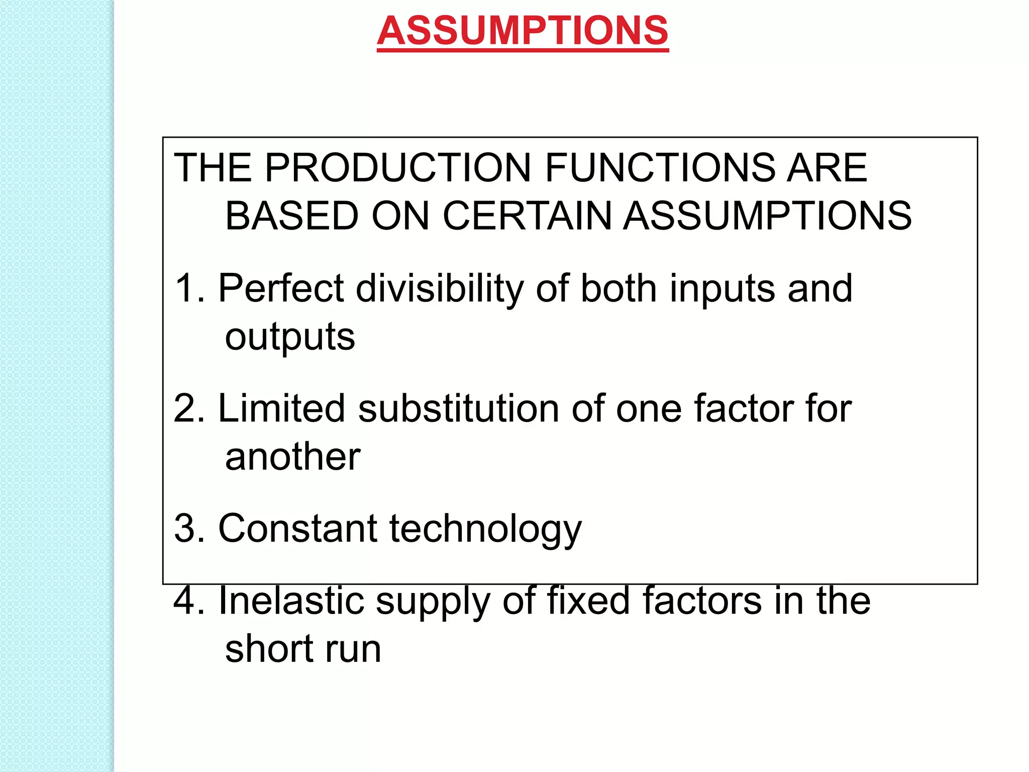 ASSUMPTIONS

THE PRODUCTION FUNCTIONS ARE
BASED ON CERTAIN ASSUMPTIONS

1. Perfect divisibility of both inputs and
outputs
2. Limited substitution of one factor for
another
3. Constant technology
4. Inelastic supply of fixed factors in the
short run

 