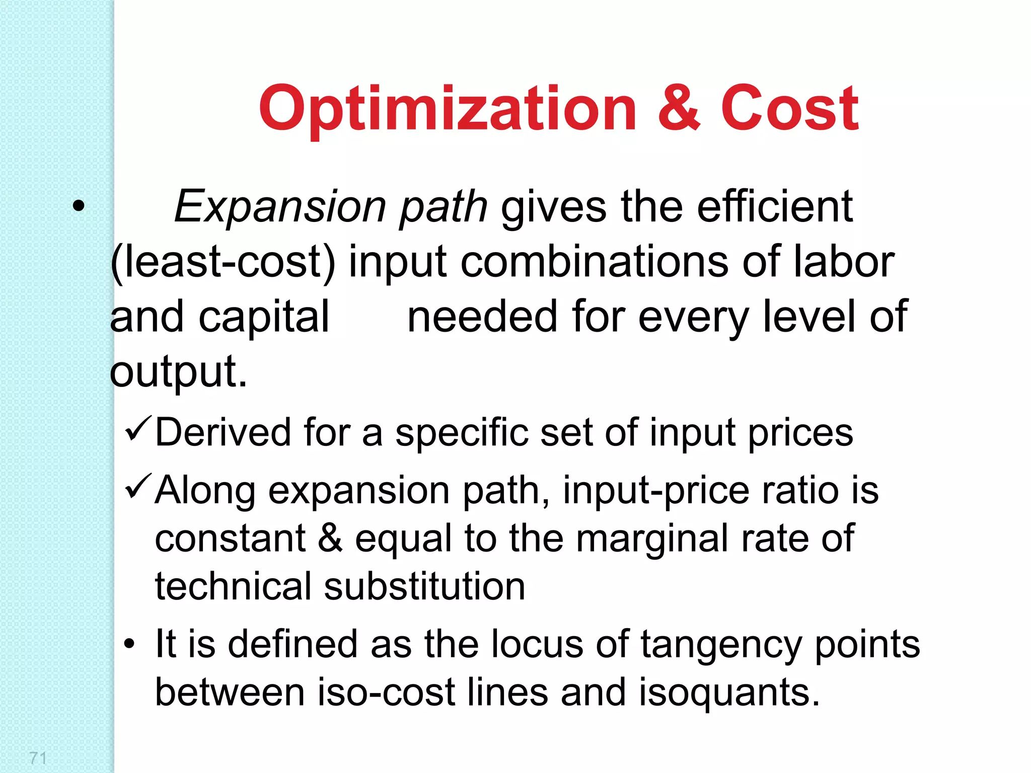 Optimization & Cost
•

Expansion path gives the efficient
(least-cost) input combinations of labor
and capital
needed for every level of
output.
Derived for a specific set of input prices
Along expansion path, input-price ratio is
constant & equal to the marginal rate of
technical substitution
• It is defined as the locus of tangency points
between iso-cost lines and isoquants.

71

 