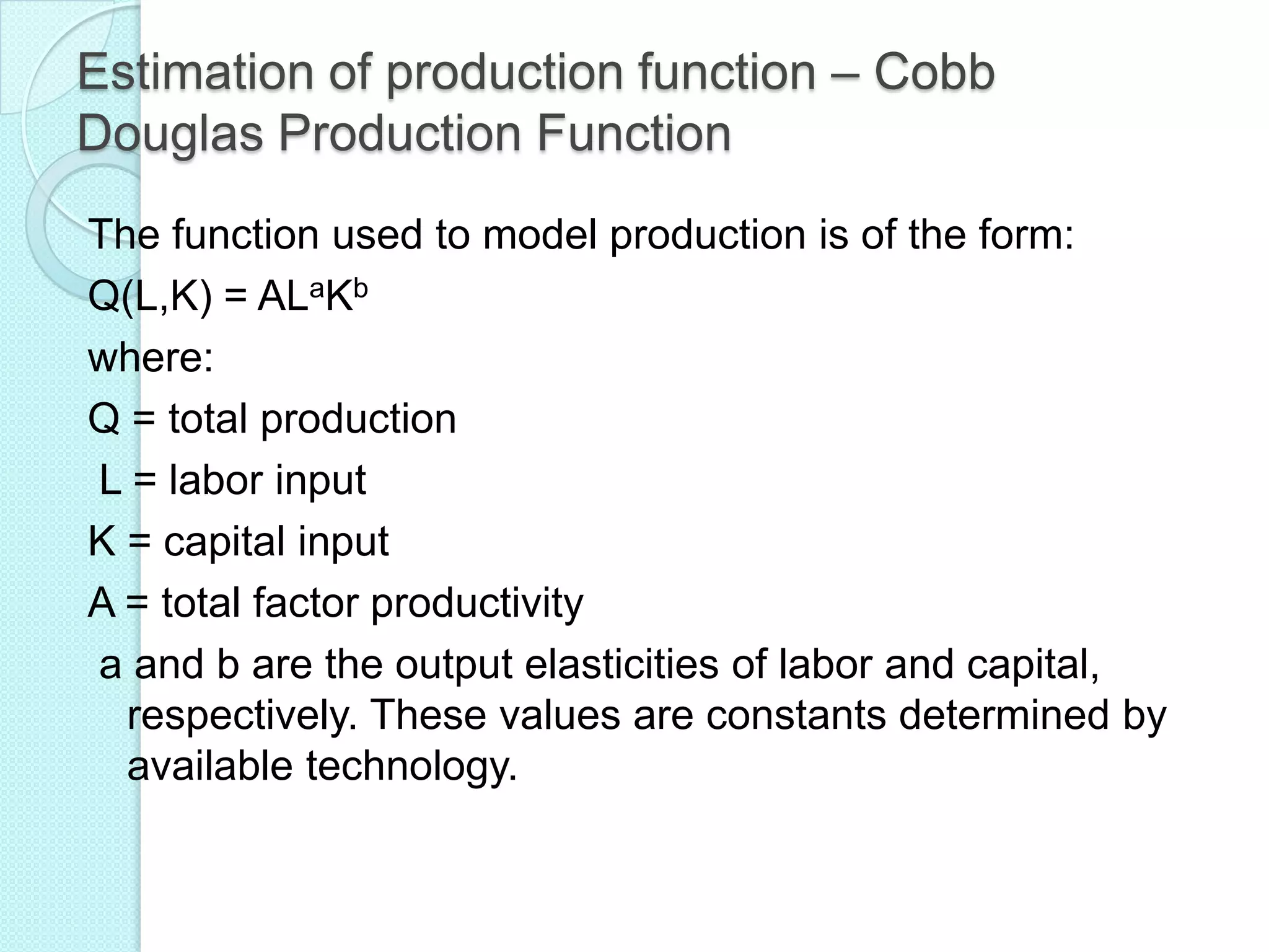 Estimation of production function – Cobb
Douglas Production Function
The function used to model production is of the form:
Q(L,K) = ALaKb
where:
Q = total production
L = labor input
K = capital input
A = total factor productivity
a and b are the output elasticities of labor and capital,
respectively. These values are constants determined by
available technology.

 