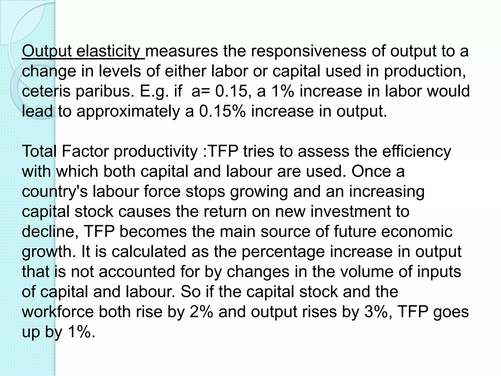 Output elasticity measures the responsiveness of output to a
change in levels of either labor or capital used in production,
ceteris paribus. E.g. if a= 0.15, a 1% increase in labor would
lead to approximately a 0.15% increase in output.
Total Factor productivity :TFP tries to assess the efficiency
with which both capital and labour are used. Once a
country's labour force stops growing and an increasing
capital stock causes the return on new investment to
decline, TFP becomes the main source of future economic
growth. It is calculated as the percentage increase in output
that is not accounted for by changes in the volume of inputs
of capital and labour. So if the capital stock and the
workforce both rise by 2% and output rises by 3%, TFP goes
up by 1%.

 