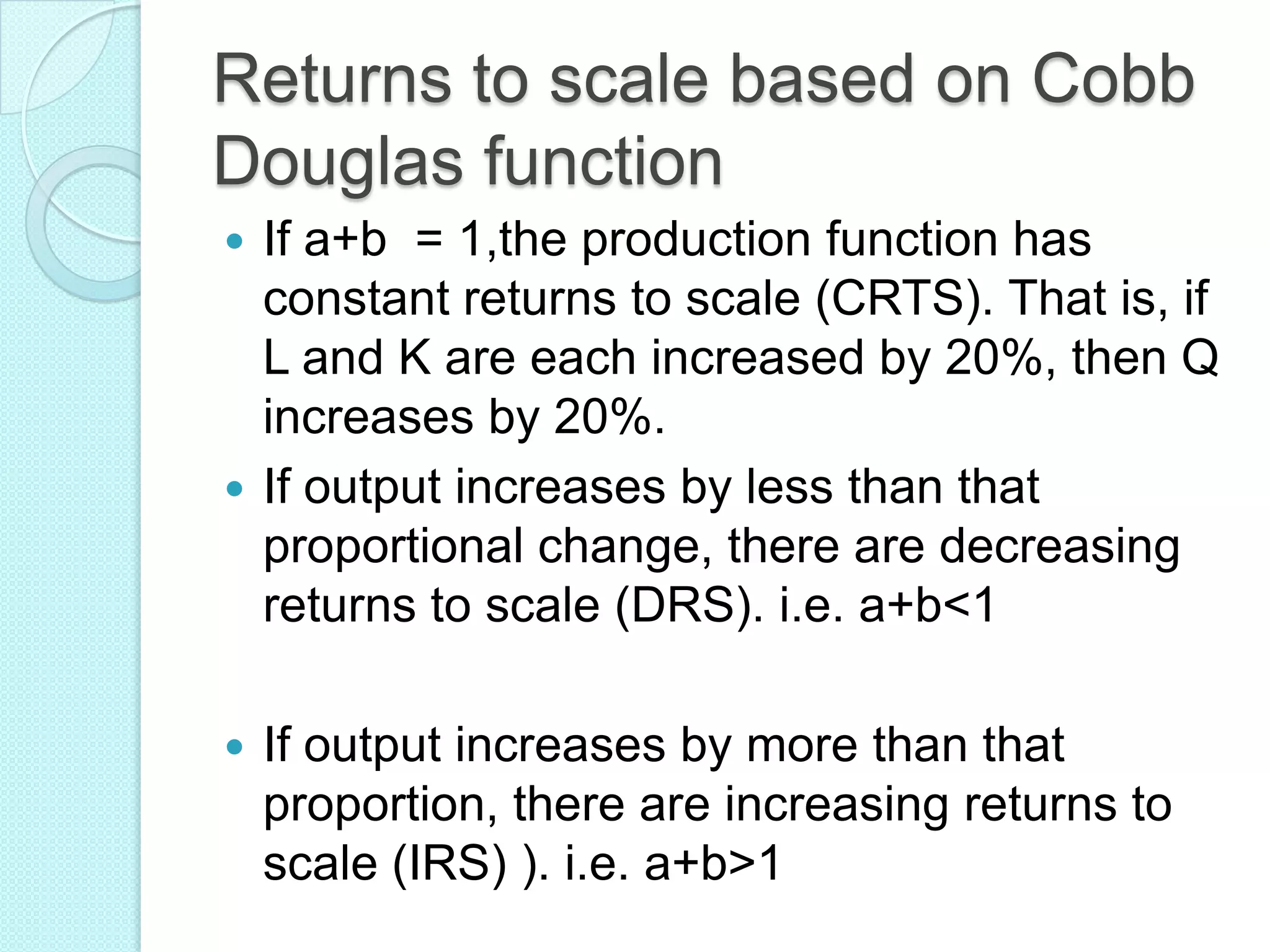 Returns to scale based on Cobb
Douglas function
If a+b = 1,the production function has
constant returns to scale (CRTS). That is, if
L and K are each increased by 20%, then Q
increases by 20%.
 If output increases by less than that
proportional change, there are decreasing
returns to scale (DRS). i.e. a+b<1




If output increases by more than that
proportion, there are increasing returns to
scale (IRS) ). i.e. a+b>1

 