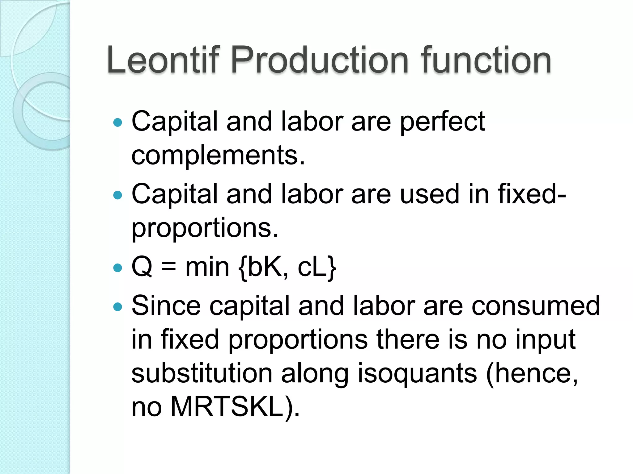 Leontif Production function
Capital and labor are perfect
complements.
 Capital and labor are used in fixedproportions.
 Q = min {bK, cL}
 Since capital and labor are consumed
in fixed proportions there is no input
substitution along isoquants (hence,
no MRTSKL).


 