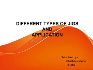 DIFFERENT TYPES OF JIGS
AND
APPLICATION
Submitted by:-
Shashank kapoor
154169
 