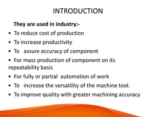 INTRODUCTION
They are used in industry:-
• To reduce cost of production
• To increase productivity
• To assure accuracy of component
• For mass production of component on its
repeatability basis
• For fully or partial automation of work
• To increase the versatility of the machine tool.
• To improve quality with greater machining accuracy
 
