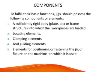 COMPONENTS
To fulfill their basic functions, jigs should possess the
following components or elements:
1. A sufficiently rigid body (plate, box or frame
structure) into whichthe workpieces are loaded.
2. Locating elements.
3. Clamping elements
4. Tool guiding elements .
5. Elements for positioning or fastening the jig or
fixture on the machine on which it is used.
 