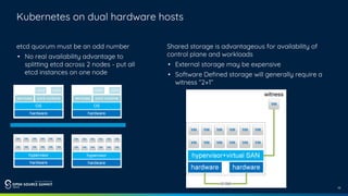 10
Kubernetes on dual hardware hosts
etcd quorum must be an odd number
• No real availability advantage to
splitting etcd across 2 nodes - put all
etcd instances on one node
Shared storage is advantageous for availability of
control plane and workloads
• External storage may be expensive
• Software Defined storage will generally require a
witness “2+1”
 