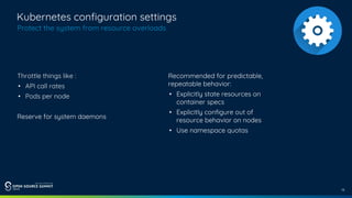 12
Kubernetes configuration settings
Protect the system from resource overloads
Throttle things like :
• API call rates
• Pods per node
Reserve for system daemons
Recommended for predictable,
repeatable behavior:
• Explicitly state resources on
container specs
• Explicitly configure out of
resource behavior on nodes
• Use namespace quotas
 