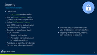 13
Security
Recommendations
• Certificates
• Lock down worker nodes
• Use an image repository with
governance & security features
• Utilize Pod Security Policies
• Use RBAC to drive authorization
decisions and enforcement
• Consider physical security at
edge locations
• Storage encryption
• Protection from attachment
of malicious devices
• Avoid use of plain text credentials
(access key, token, passwords)
• Consider security features when
you choose your network solution
• Logging and monitoring/metrics
can contribute to security
 