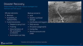 14
Disaster Recovery
Redundancy can help reduce outages but
failures can still occur
DR plan elements:
• Backups
• Availability of
replacements
• A planned process
• People to carry it out
• Training
• Documentation of
the procedure
(runbooks)
• Automation can help
Backup concerns
• etcd
• Stateful workload
storage
• Certificates and keypairs
• DNS records
• IP/subnet assignments
• Config files
• Service accounts and
creds
Photo attribution: US Air Force photo, B-24 in cloud with flak, No. 2 engine smoking
 