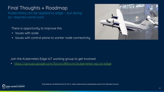 15
Final Thoughts + Roadmap
Kubernetes can be applied to edge – but doing
so requires some care
Join the Kubernetes Edge IoT working group to get involved
• https://groups.google.com/forum/#!forum/kubernetes-wg-iot-edge
Photo attribution: By Matti Blume [CC BY-SA 4.0 (https://creativecommons.org/licenses/by-sa/4.0)], from Wikimedia Commons
There is opportunity to improve this
• Issues with scale
• Issues with control plane to worker node connectivity
 