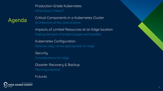 Agenda
3
​Production Grade Kubernetes
​What Does It Mean?
​Critical Components in a Kubernetes Cluster
​Architecture of the control plane
​Impacts of Limited Resources at an Edge location
​Making the best of limited budget and facilities
​Kubernetes Configuration
​Defaults may not be appropriate for edge
​Security
​Considerations for edge
​Disaster Recovery & Backup
​Planning checklist
​Futures
 