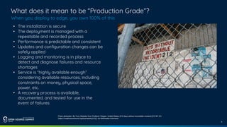 4
What does it mean to be “Production Grade”?
When you deploy to edge, you own 100% of this
• The installation is secure
• The deployment is managed with a
repeatable and recorded process
• Performance is predictable and consistent
• Updates and configuration changes can be
safely applied
• Logging and monitoring is in place to
detect and diagnose failures and resource
shortages
• Service is “highly available enough”
considering available resources, including
constraints on money, physical space,
power, etc.
• A recovery process is available,
documented, and tested for use in the
event of failures
Photo attribution: By Tony Webster from Portland, Oregon, United States (212 days without recordable incident) [CC BY 2.0
(https://creativecommons.org/licenses/by/2.0)], via Wikimedia Commons
 