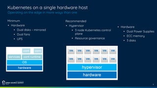 9
Kubernetes on a single hardware host
Operating on the edge in more ways than one
Minimum
• Hardware
• Dual disks – mirrored
• Dual fans
• UPS
Recommended
• Hypervisor
• 3 node Kubernetes control
plane
• Resource governance
• Hardware
• Dual Power Supplies
• ECC memory
• 3 disks
 