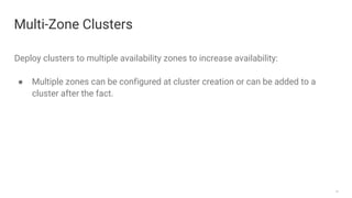 14
Multi-Zone Clusters
Deploy clusters to multiple availability zones to increase availability:
● Multiple zones can be configured at cluster creation or can be added to a
cluster after the fact.
 