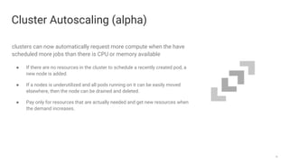18
clusters can now automatically request more compute when the have
scheduled more jobs than there is CPU or memory available
● If there are no resources in the cluster to schedule a recently created pod, a
new node is added.
● If a nodes is underutilized and all pods running on it can be easily moved
elsewhere, then the node can be drained and deleted.
● Pay only for resources that are actually needed and get new resources when
the demand increases.
Cluster Autoscaling (alpha)
 