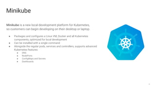 20
Minikube
Minikube is a new local development platform for Kubernetes,
so customers can begin developing on their desktop or laptop.
● Packages and configures a Linux VM, Docker and all Kubernetes
components, optimized for local development
● Can be installed with a single command
● Alongside the regular pods, services and controllers, supports advanced
Kubernetes features:
● DNS
● NodePorts
● ConfigMaps and Secrets
● Dashboards
 