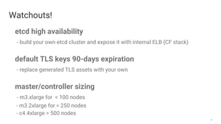 28
Watchouts!
etcd high availability
- build your own etcd cluster and expose it with internal ELB (CF stack)
default TLS keys 90-days expiration
- replace generated TLS assets with your own
master/controller sizing
- m3.xlarge for < 100 nodes
- m3.2xlarge for < 250 nodes
- c4.4xlarge > 500 nodes
 