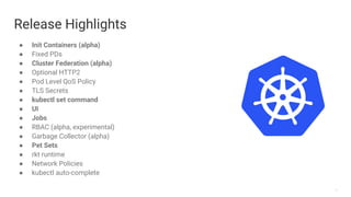 7
Release Highlights
● Init Containers (alpha)
● Fixed PDs
● Cluster Federation (alpha)
● Optional HTTP2
● Pod Level QoS Policy
● TLS Secrets
● kubectl set command
● UI
● Jobs
● RBAC (alpha, experimental)
● Garbage Collector (alpha)
● Pet Sets
● rkt runtime
● Network Policies
● kubectl auto-complete
 