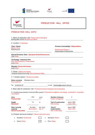 PRODUCTION HALL OFFER
PRODUCTION HALL DATA
1. Name of production hall / Nazwa hali produkcyjnej
Bulding after school / Budynek po szkole
2. Location / Lokalizacja
Town / Street
Miasto / Ulica
Province (Voivodship) / Województwo
Nowe Brusno Podkarpackie Region /
Województwo Podkarpackie
Special Economic Zone / Specjalna Strefa Ekonomiczna
Lack / Brak
Technology / Industrial Park
Park Technologiczny / Przemysłowy
Lack / Brak
Website / Strona internetowa
Lack / Brak
3. Owner / Właściciel obiektu
Horyniec-Zdrój Community/ Gmina Horyniec-Zdrój
3. 1 Contact person / Osoba do kontaktu
Name,surname
Imię,nazwisko
Zdzisław Urban
Tel: 16 632 54 57 e-mail: Zdzisław@horyniec-zdroj.pl
4. Basic data for production hall / Podstawowe dane dotyczące hali produkcyjnej
4.1 Usable space (except:social and office space) / Powierzchnia użytkowa (nie dotyczy: powierzchni socjalnych
i biurowych)
Area
Powierzchnia
870 sq.m.
m 2
Number of storeys
Liczba kondygnacji
2
Height
Wysokość
14 m Year of construction
Rok budowy
about 1950
około 1950
Floor carrying
capacity
Nacisk na posadzkę
No data /
Brak danych
kg / sq.m.
kg / m 2
Year of
modernization
Rok modernizacji
about 1990
około 1990
4.2 Present technical condition / Obecny stan techniczny
 Excellent / Doskonały  Standard / Średni
 Good / Dobry X  Poor / Słaby
 