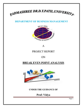 DEPARTMENT OF BUSINESS MANAGEMENT




                 A

          PROJECT REPORT

                 ON

    BREAK EVEN POINT ANALYSIS




        UNDER THE GUIDANCE OF

             Prof: Vidya
                                    Page 1
 
