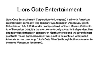 Lions Gate Entertainment
Lions Gate Entertainment Corporation (or Lionsgate) is a North American
entertainment company. The company was formed in Vancouver, British
Columbia, on July 3, 1997, and is headquartered in Santa Monica, California.
As of November 2013, it is the most commercially successful independent film
and television distribution company in North America and the seventh most
profitable movie studio.Lionsgate Films is not to be confused with Robert
Altman's former company, "Lion's Gate Films" (although both names refer to
the same Vancouver landmark).

 