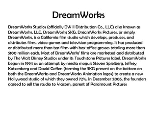 DreamWorks
DreamWorks Studios (officially DW II Distribution Co., LLC) also known as
DreamWorks, LLC, DreamWorks SKG, DreamWorks Pictures, or simply
DreamWorks, is a California film studio which develops, produces, and
distributes films, video games and television programming. It has produced
or distributed more than ten films with box-office grosses totaling more than
$100 million each. Most of DreamWorks' films are marketed and distributed
by The Walt Disney Studios under its Touchstone Pictures label. DreamWorks
began in 1994 as an attempt by media moguls Steven Spielberg, Jeffrey
Katzenberg and David Geffen (forming the SKG present on the bottom on
both the DreamWorks and DreamWorks Animation logos) to create a new
Hollywood studio of which they owned 72%. In December 2005, the founders
agreed to sell the studio to Viacom, parent of Paramount Pictures

 