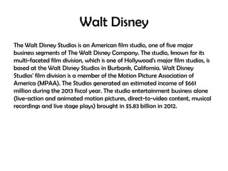 Walt Disney
The Walt Disney Studios is an American film studio, one of five major
business segments of The Walt Disney Company. The studio, known for its
multi-faceted film division, which is one of Hollywood's major film studios, is
based at the Walt Disney Studios in Burbank, California. Walt Disney
Studios' film division is a member of the Motion Picture Association of
America (MPAA). The Studios generated an estimated income of $661
million during the 2013 fiscal year. The studio entertainment business alone
(live-action and animated motion pictures, direct-to-video content, musical
recordings and live stage plays) brought in $5.83 billion in 2012.

 