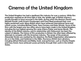 Cinema of the United Kingdom
The United Kingdom has had a significant film industry for over a century. While film
production reached an all-time high in 1936, the 'golden age' of British cinema is
usually thought to have occurred in the 1940s, during which the directors David Lean,
Michael Powell, (with Emeric Pressburger) and Carol Reed produced their most
highly acclaimed work. Many British actors have achieved international fame and
critical success, including Michael Caine, Sean Connery and Kate Winslet. Some of the
films with the largest ever box office returns have been made in the United Kingdom,
including the two highest-grossing film series (Harry Potter and James Bond). The
identity of the British industry, and its relationship with Hollywood, has been the
subject of debate. The history of film production in Britain has often been affected by
attempts to compete with the American industry. The career of the producer
Alexander Korda was marked by this objective, the Rank Organisation attempted to
do so in the 1940s, and Goldcrest in the 1980s. Numerous British-born directors,
including Alfred Hitchcock and Ridley Scott, and performers, such as Charlie Chaplin
and Cary Grant, have achieved success primarily through their work in the United
States.

 