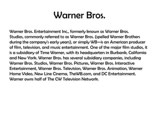 Warner Bros.
Warner Bros. Entertainment Inc., formerly known as Warner Bros.
Studios, commonly referred to as Warner Bros. (spelled Warner Brothers
during the company's early years), or simply WB—is an American producer
of film, television, and music entertainment. One of the major film studios, it
is a subsidiary of Time Warner, with its headquarters in Burbank, California
and New York. Warner Bros. has several subsidiary companies, including
Warner Bros. Studios, Warner Bros. Pictures, Warner Bros. Interactive
Entertainment, Warner Bros. Television, Warner Bros. Animation, Warner
Home Video, New Line Cinema, TheWB.com, and DC Entertainment.
Warner owns half of The CW Television Network.

 