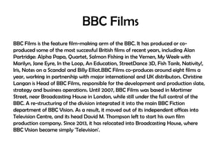 BBC Films
BBC Films is the feature film-making arm of the BBC. It has produced or coproduced some of the most successful British films of recent years, including Alan
Partridge: Alpha Papa, Quartet, Salmon Fishing in the Yemen, My Week with
Marilyn, Jane Eyre, In the Loop, An Education, StreetDance 3D, Fish Tank, Nativity!,
Iris, Notes on a Scandal and Billy Elliot.BBC Films co-produces around eight films a
year, working in partnership with major international and UK distributors. Christine
Langan is Head of BBC Films, responsible for the development and production slate,
strategy and business operations. Until 2007, BBC Films was based in Mortimer
Street, near Broadcasting House in London, while still under the full control of the
BBC. A re-structuring of the division integrated it into the main BBC Fiction
department of BBC Vision. As a result, it moved out of its independent offices into
Television Centre, and its head David M. Thompson left to start his own film
production company. Since 2013, it has relocated into Broadcasting House, where
BBC Vision became simply 'Television'.

 