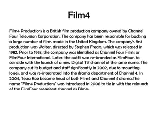 Film4
Film4 Productions is a British film production company owned by Channel
Four Television Corporation. The company has been responsible for backing
a large number of films made in the United Kingdom. The company's first
production was Walter, directed by Stephen Frears, which was released in
1982. Prior to 1998, the company was identified as Channel Four Films or
FilmFour International. Later, the outfit was re-branded as FilmFour, to
coincide with the launch of a new Digital TV channel of the same name. The
company cut its budget and staff significantly in 2002, due to mounting
losses, and was re-integrated into the drama department of Channel 4. In
2004, Tessa Ross became head of both Film4 and Channel 4 drama.The
name "Film4 Productions" was introduced in 2006 to tie in with the relaunch
of the FilmFour broadcast channel as Film4.

 