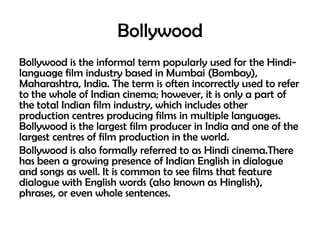 Bollywood
Bollywood is the informal term popularly used for the Hindilanguage film industry based in Mumbai (Bombay),
Maharashtra, India. The term is often incorrectly used to refer
to the whole of Indian cinema; however, it is only a part of
the total Indian film industry, which includes other
production centres producing films in multiple languages.
Bollywood is the largest film producer in India and one of the
largest centres of film production in the world.
Bollywood is also formally referred to as Hindi cinema.There
has been a growing presence of Indian English in dialogue
and songs as well. It is common to see films that feature
dialogue with English words (also known as Hinglish),
phrases, or even whole sentences.

 