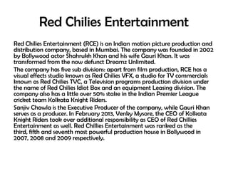 Red Chilies Entertainment
Red Chilies Entertainment (RCE) is an Indian motion picture production and
distribution company, based in Mumbai. The company was founded in 2002
by Bollywood actor Shahrukh Khan and his wife Gauri Khan. It was
transformed from the now defunct Dreamz Unlimited.
The company has five sub divisions: apart from film production, RCE has a
visual effects studio known as Red Chilies VFX, a studio for TV commercials
known as Red Chilies TVC, a Television programs production division under
the name of Red Chilies Idiot Box and an equipment Leasing division. The
company also has a little over 50% stake in the Indian Premier League
cricket team Kolkata Knight Riders.
Sanjiv Chawla is the Executive Producer of the company, while Gauri Khan
serves as a producer. In February 2013, Venky Mysore, the CEO of Kolkata
Knight Riders took over additional responsibility as CEO of Red Chillies
Entertainment as well. Red Chillies Entertainment was ranked as the
third, fifth and seventh most powerful production house in Bollywood in
2007, 2008 and 2009 respectively.

 