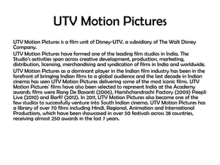 UTV Motion Pictures
UTV Motion Pictures is a film unit of Disney-UTV, a subsidiary of The Walt Disney
Company.
UTV Motion Pictures have formed one of the leading film studios in India. The
Studio‘s activities span across creative development, production, marketing,
distribution, licensing, merchandising and syndication of films in India and worldwide.
UTV Motion Pictures as a dominant player in the Indian film industry has been in the
forefront of bringing Indian films to a global audience and the last decade in Indian
cinema has seen UTV Motion Pictures delivering some of the most iconic films. UTV
Motion Pictures' films have also been selected to represent India at the Academy
awards; films were Rang De Basanti (2006), Harishchandrachi Factory (2009) Peepli
Live (2010) and Barfi! (2012). In 2011, UTV Motion Pictures also became one of the
few studios to successfully venture into South Indian cinema. UTV Motion Pictures has
a library of over 70 films including Hindi, Regional, Animation and International
Productions, which have been showcased in over 50 festivals across 28 countries,
receiving almost 250 awards in the last 7 years.

 