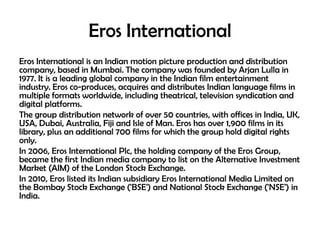 Eros International
Eros International is an Indian motion picture production and distribution
company, based in Mumbai. The company was founded by Arjan Lulla in
1977. It is a leading global company in the Indian film entertainment
industry. Eros co-produces, acquires and distributes Indian language films in
multiple formats worldwide, including theatrical, television syndication and
digital platforms.
The group distribution network of over 50 countries, with offices in India, UK,
USA, Dubai, Australia, Fiji and Isle of Man. Eros has over 1,900 films in its
library, plus an additional 700 films for which the group hold digital rights
only.
In 2006, Eros International Plc, the holding company of the Eros Group,
became the first Indian media company to list on the Alternative Investment
Market (AIM) of the London Stock Exchange.
In 2010, Eros listed its Indian subsidiary Eros International Media Limited on
the Bombay Stock Exchange ('BSE') and National Stock Exchange ('NSE') in
India.

 