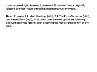 It also acquired rights to several prominent filmmakers' works originally
released by other studios through its subsidiaries over the years.
Three of Universal Studios' films Jaws (1975), E.T. The Extra-Terrestrial (1982),
and Jurassic Park (1993), all of which were directed by Steven Spielberg
achieved box office records, each becoming the highest-grossing film at the
time.

 