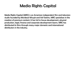 Media Rights Capital
Media Rights Capital (MRC) is an American independent film and television
studio founded by Mordecai Wiczyk and Asif Satchu. MRC specializes in the
creation of premium content. It has full in-house development, physical
production, legal, finance and corporate development teams. MRC has
distributed its films through many major domestic and international
distributors in the industry.

 