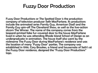 Fuzzy Door Production
Fuzzy Door Productions or The Spotted Door is the production
company of television producer Seth MacFarlane. Its productions
include the animated series Family Guy, American Dad! and the
Family Guy spin-off The Cleveland Show, as well as the live-action
sitcom The Winner. The name of the company comes from the
leopard-printed fake fur–covered door to the house MacFarlane
lived in when he was attending Rhode Island School of Design as an
undergraduate in animation. The house itself also went by the
nickname The Fuzzy Door during MacFarlane's residence and was
the location of many "Fuzzy Door" parties. The company was
established in 1996. Cory Brookes, a friend and housemate of Seth‘s at
the Fuzzy Door residence, designed the ―Fuzzy Door Productions‖
logo.

 