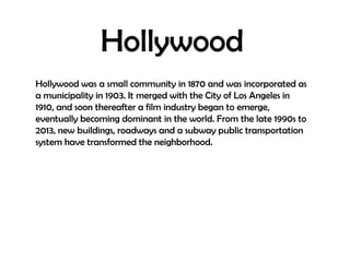 Hollywood
Hollywood was a small community in 1870 and was incorporated as
a municipality in 1903. It merged with the City of Los Angeles in
1910, and soon thereafter a film industry began to emerge,
eventually becoming dominant in the world. From the late 1990s to
2013, new buildings, roadways and a subway public transportation
system have transformed the neighborhood.

 