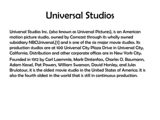 Universal Studios
Universal Studios Inc. (also known as Universal Pictures), is an American
motion picture studio, owned by Comcast through its wholly owned
subsidiary NBCUniversal,[1] and is one of the six major movie studios. Its
production studios are at 100 Universal City Plaza Drive in Universal City,
California. Distribution and other corporate offices are in New York City.
Founded in 1912 by Carl Laemmle, Mark Dintenfass, Charles O. Baumann,
Adam Kessel, Pat Powers, William Swanson, David Horsley, and Jules
Brulatour, it is the oldest movie studio in the United States of America. It is
also the fourth oldest in the world that is still in continuous production.

 