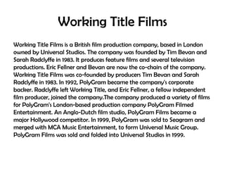 Working Title Films
Working Title Films is a British film production company, based in London
owned by Universal Studios. The company was founded by Tim Bevan and
Sarah Radclyffe in 1983. It produces feature films and several television
productions. Eric Fellner and Bevan are now the co-chairs of the company.
Working Title Films was co-founded by producers Tim Bevan and Sarah
Radclyffe in 1983. In 1992, PolyGram became the company's corporate
backer. Radclyffe left Working Title, and Eric Fellner, a fellow independent
film producer, joined the company.The company produced a variety of films
for PolyGram's London-based production company PolyGram Filmed
Entertainment. An Anglo-Dutch film studio, PolyGram Films became a
major Hollywood competitor. In 1999, PolyGram was sold to Seagram and
merged with MCA Music Entertainment, to form Universal Music Group.
PolyGram Films was sold and folded into Universal Studios in 1999.

 