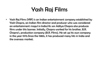 Yash Raj Films
• Yash Raj Films (YRF) is an Indian entertainment company established by
Yash Chopra, an Indian film director and producer who was considered
an entertainment mogul in India.His son Aditya Chopra also produces
films under this banner. Initially, Chopra worked for his brother, B.R.
Chopra's, production company (B.R. Films). He set up his own company
in the year 1976.Since the 1980s, it has produced many hits in India and
the overseas market.

 