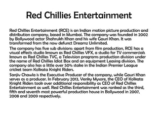 Red Chillies Entertainment
Red Chillies Entertainment (RCE) is an Indian motion picture production and
distribution company, based in Mumbai. The company was founded in 2002
by Bollywood actor Shahrukh Khan and his wife Gauri Khan. It was
transformed from the now defunct Dreamz Unlimited.
The company has five sub divisions: apart from film production, RCE has a
visual effects studio known as Red Chillies VFX, a studio for TV commercials
known as Red Chillies TVC, a Television programs production division under
the name of Red Chillies Idiot Box and an equipment Leasing division. The
company also has a little over 50% stake in the Indian Premier League
cricket team Kolkata Knight Riders.
Sanjiv Chawla is the Executive Producer of the company, while Gauri Khan
serves as a producer. In February 2013, Venky Mysore, the CEO of Kolkata
Knight Riders took over additional responsibility as CEO of Red Chillies
Entertainment as well. Red Chillies Entertainment was ranked as the third,
fifth and seventh most powerful production house in Bollywood in 2007,
2008 and 2009 respectively.

 
