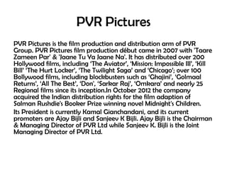 PVR Pictures
PVR Pictures is the film production and distribution arm of PVR
Group. PVR Pictures film production début came in 2007 with 'Taare
Zameen Par' & 'Jaane Tu Ya Jaane Na'. It has distributed over 200
Hollywood films, including ‘The Aviator’, ‘Mission: Impossible III’, ‘Kill
Bill’ ‘The Hurt Locker’, ‘The Twilight Saga’ and ‘Chicago’; over 100
Bollywood films, including blockbusters such as ‘Ghajini’, ‘Golmaal
Returns’, ‘All The Best’, ‘Don', ‘Sarkar Raj’, ‘Omkara’ and nearly 25
Regional films since its inception.In October 2012 the company
acquired the Indian distribution rights for the film adaption of
Salman Rushdie's Booker Prize winning novel Midnight's Children.
Its President is currently Kamal Gianchandani, and its current
promoters are Ajay Bijli and Sanjeev K Bijli. Ajay Bijli is the Chairman
& Managing Director of PVR Ltd while Sanjeev K. Bijli is the Joint
Managing Director of PVR Ltd.

 