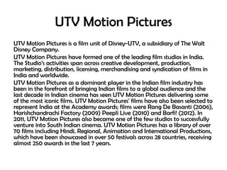 UTV Motion Pictures
UTV Motion Pictures is a film unit of Disney-UTV, a subsidiary of The Walt
Disney Company.
UTV Motion Pictures have formed one of the leading film studios in India.
The Studio’s activities span across creative development, production,
marketing, distribution, licensing, merchandising and syndication of films in
India and worldwide.
UTV Motion Pictures as a dominant player in the Indian film industry has
been in the forefront of bringing Indian films to a global audience and the
last decade in Indian cinema has seen UTV Motion Pictures delivering some
of the most iconic films. UTV Motion Pictures' films have also been selected to
represent India at the Academy awards; films were Rang De Basanti (2006),
Harishchandrachi Factory (2009) Peepli Live (2010) and Barfi! (2012). In
2011, UTV Motion Pictures also became one of the few studios to successfully
venture into South Indian cinema. UTV Motion Pictures has a library of over
70 films including Hindi, Regional, Animation and International Productions,
which have been showcased in over 50 festivals across 28 countries, receiving
almost 250 awards in the last 7 years.

 