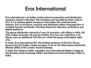 Eros International
Eros International is an Indian motion picture production and distribution
company, based in Mumbai. The company was founded by Arjan Lulla in
1977. It is a leading global company in the Indian film entertainment
industry. Eros co-produces, acquires and distributes Indian language films in
multiple formats worldwide, including theatrical, television syndication and
digital platforms.
The group distribution network of over 50 countries, with offices in India, UK,
USA, Dubai, Australia, Fiji and Isle of Man. Eros has over 1,900 films in its
library, plus an additional 700 films for which the group hold digital rights
only.
In 2006, Eros International Plc, the holding company of the Eros Group,
became the first Indian media company to list on the Alternative Investment
Market (AIM) of the London Stock Exchange.
In 2010, Eros listed its Indian subsidiary Eros International Media Limited on
the Bombay Stock Exchange ('BSE') and National Stock Exchange ('NSE') in
India.

 