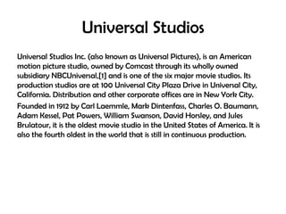 Universal Studios
Universal Studios Inc. (also known as Universal Pictures), is an American
motion picture studio, owned by Comcast through its wholly owned
subsidiary NBCUniversal,[1] and is one of the six major movie studios. Its
production studios are at 100 Universal City Plaza Drive in Universal City,
California. Distribution and other corporate offices are in New York City.
Founded in 1912 by Carl Laemmle, Mark Dintenfass, Charles O. Baumann,
Adam Kessel, Pat Powers, William Swanson, David Horsley, and Jules
Brulatour, it is the oldest movie studio in the United States of America. It is
also the fourth oldest in the world that is still in continuous production.

 