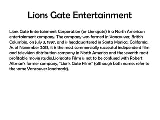 Lions Gate Entertainment
Lions Gate Entertainment Corporation (or Lionsgate) is a North American
entertainment company. The company was formed in Vancouver, British
Columbia, on July 3, 1997, and is headquartered in Santa Monica, California.
As of November 2013, it is the most commercially successful independent film
and television distribution company in North America and the seventh most
profitable movie studio.Lionsgate Films is not to be confused with Robert
Altman's former company, "Lion's Gate Films" (although both names refer to
the same Vancouver landmark).

 