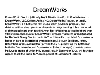 DreamWorks
DreamWorks Studios (officially DW II Distribution Co., LLC) also known as
DreamWorks, LLC, DreamWorks SKG, DreamWorks Pictures, or simply
DreamWorks, is a California film studio which develops, produces, and
distributes films, video games and television programming. It has produced
or distributed more than ten films with box-office grosses totaling more than
$100 million each. Most of DreamWorks' films are marketed and distributed
by The Walt Disney Studios under its Touchstone Pictures label. DreamWorks
began in 1994 as an attempt by media moguls Steven Spielberg, Jeffrey
Katzenberg and David Geffen (forming the SKG present on the bottom on
both the DreamWorks and DreamWorks Animation logos) to create a new
Hollywood studio of which they owned 72%. In December 2005, the founders
agreed to sell the studio to Viacom, parent of Paramount Pictures

 